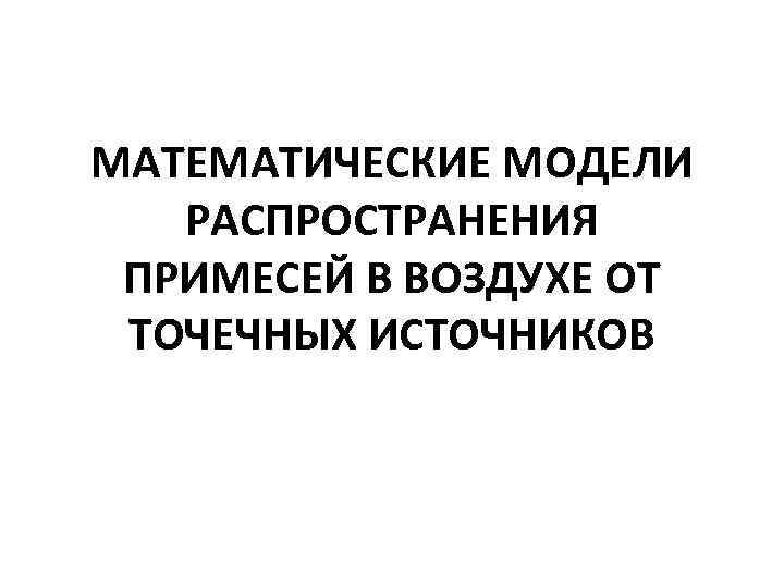 МАТЕМАТИЧЕСКИЕ МОДЕЛИ РАСПРОСТРАНЕНИЯ ПРИМЕСЕЙ В ВОЗДУХЕ ОТ ТОЧЕЧНЫХ ИСТОЧНИКОВ МАТЕМАТИЧЕСКИЕ МОДЕЛИ РАСПРОСТРАНЕНИЯ ПРИМЕСЕЙ В ВОЗДУХЕ ОТ ТОЧЕЧНЫХ ИСТОЧНИКОВ