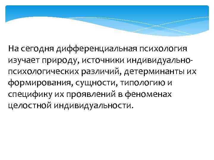 На сегодня дифференциальная психология изучает природу, источники индивидуально- психологических различий, детерминанты их формирования, сущности,