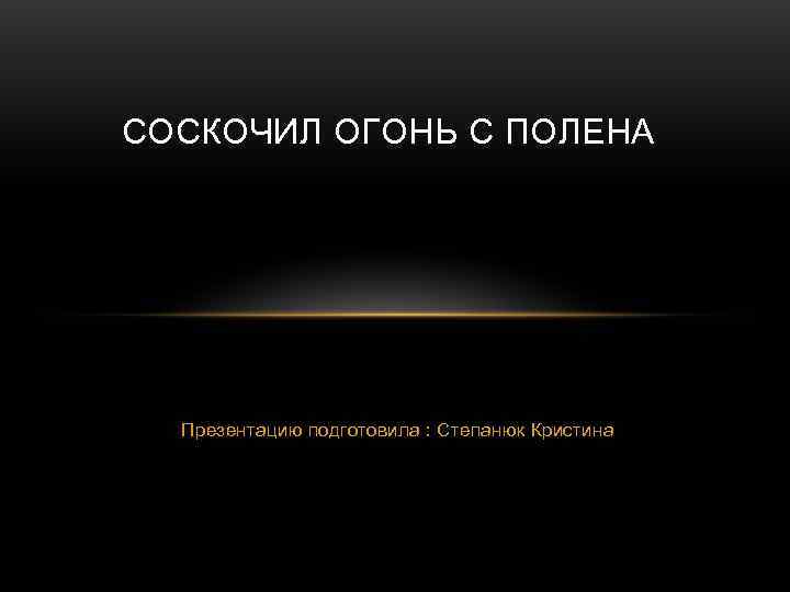 СОСКОЧИЛ ОГОНЬ С ПОЛЕНА  Презентацию подготовила : Степанюк Кристина 