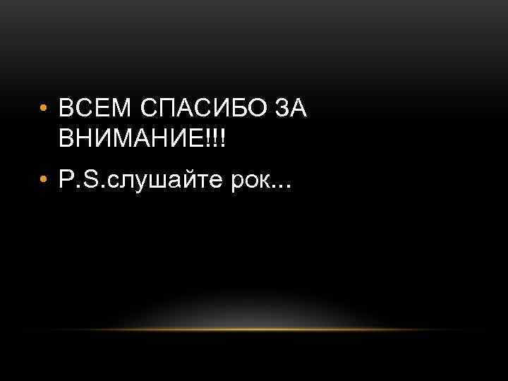  • ВСЕМ СПАСИБО ЗА  ВНИМАНИЕ!!! • P. S. слушайте рок. . .