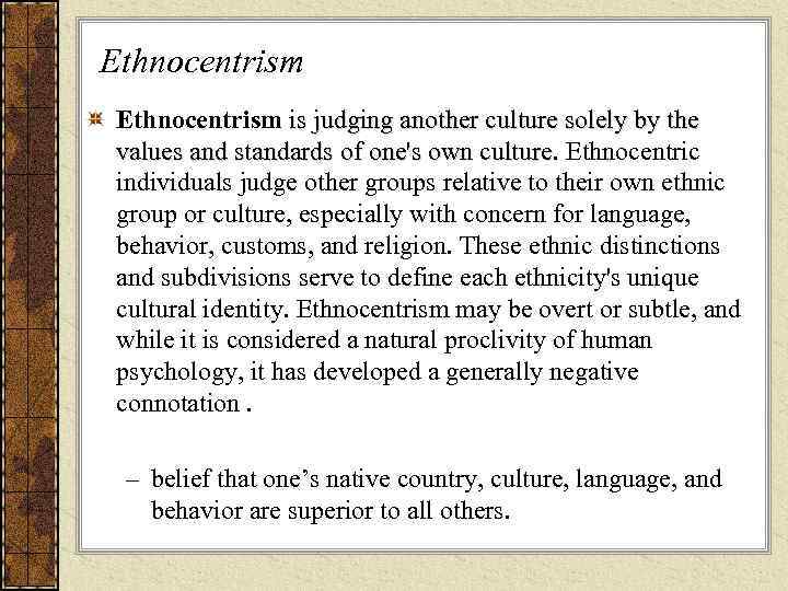 Ethnocentrism is judging another culture solely by the  values and standards of one's