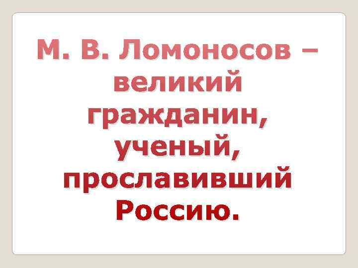 М. В. Ломоносов –  великий  гражданин,  ученый,  прославивший  Россию.