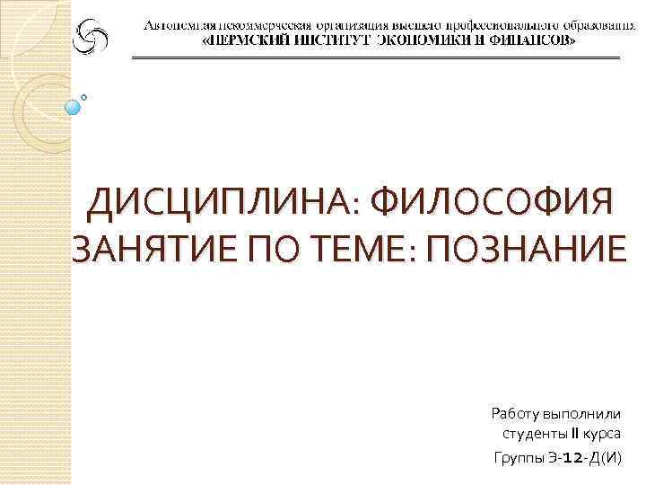  ДИСЦИПЛИНА: ФИЛОСОФИЯ ЗАНЯТИЕ ПО ТЕМЕ: ПОЗНАНИЕ     Работу выполнили 