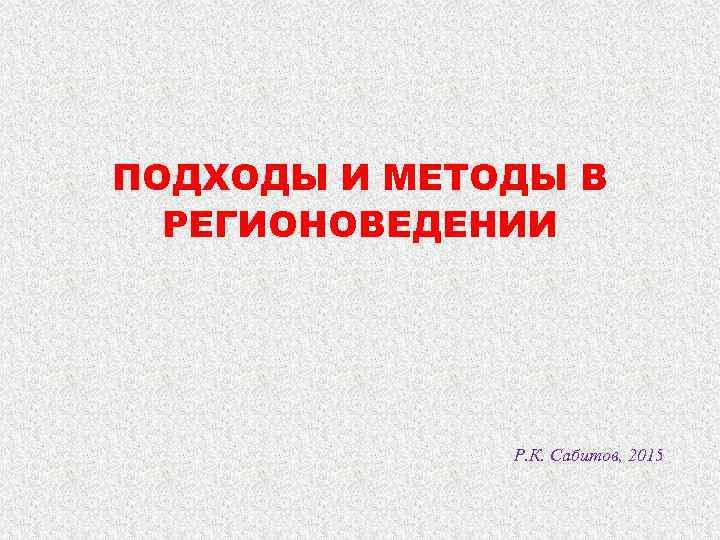 ПОДХОДЫ И МЕТОДЫ В  РЕГИОНОВЕДЕНИИ    Р. К. Сабитов, 2015 
