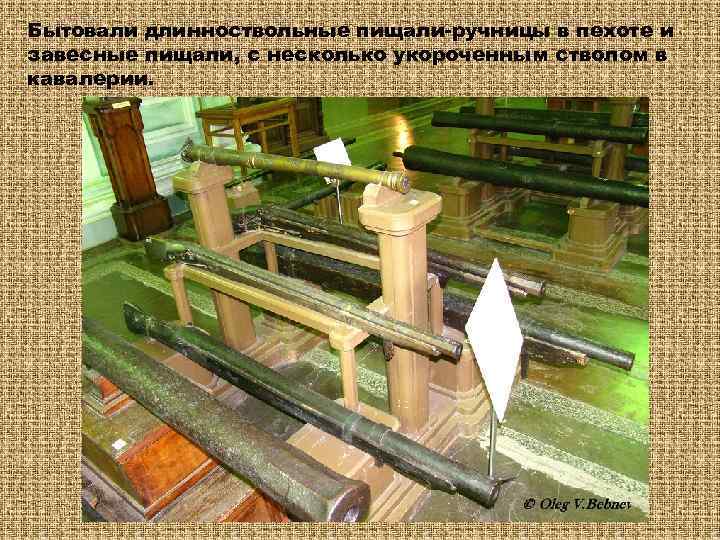 Бытовали длинноствольные пищали-ручницы в пехоте и завесные пищали, с несколько укороченным стволом в кавалерии.