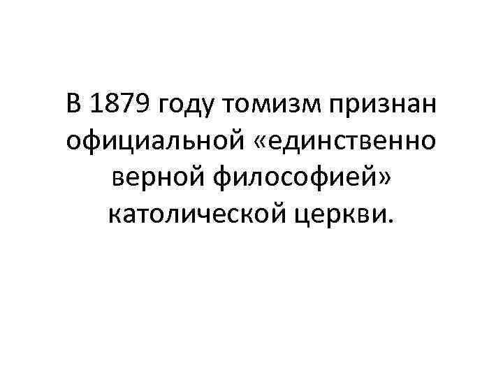 В 1879 году томизм признан официальной «единственно верной философией» католической церкви. 