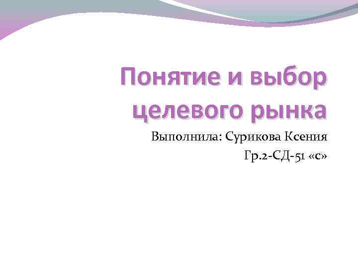 Понятие и выбор целевого рынка  Выполнила: Сурикова Ксения   Гр. 2 -СД-51