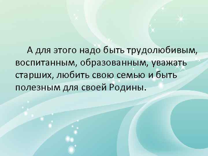  А для этого надо быть трудолюбивым,  воспитанным, образованным, уважать старших, любить свою