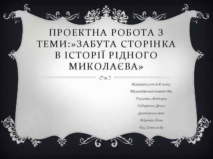  ПРОЕКТНА РОБОТА З ТЕМИ: » ЗАБУТА СТОРІНКА  В ІСТОРІЇ РІДНОГО  МИКОЛАЄВА»