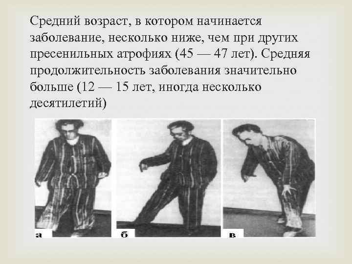 Средний возраст, в котором начинается заболевание, несколько ниже, чем при других пресенильных атрофиях (45