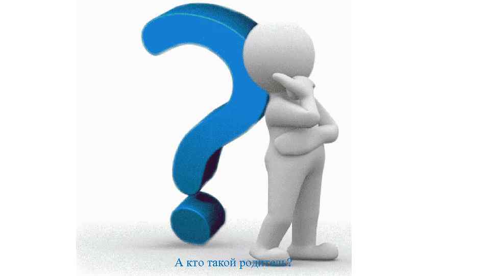 А кто такой родитель? 