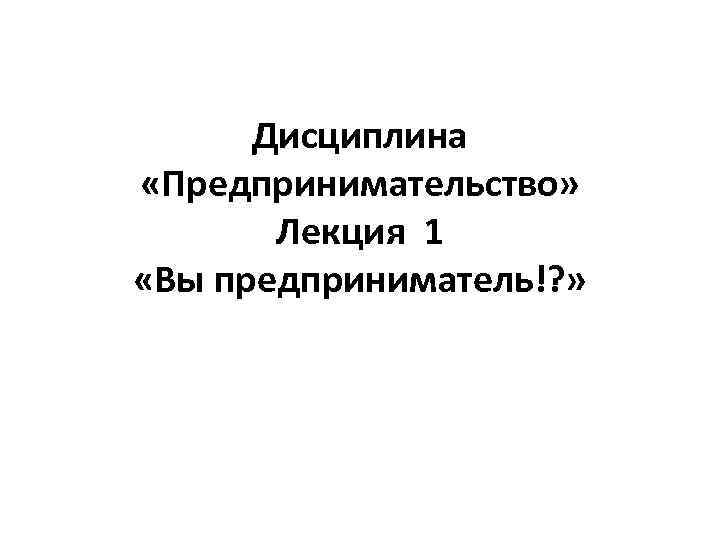 Дисциплина «Предпринимательство»   Лекция 1 «Вы предприниматель!? » 