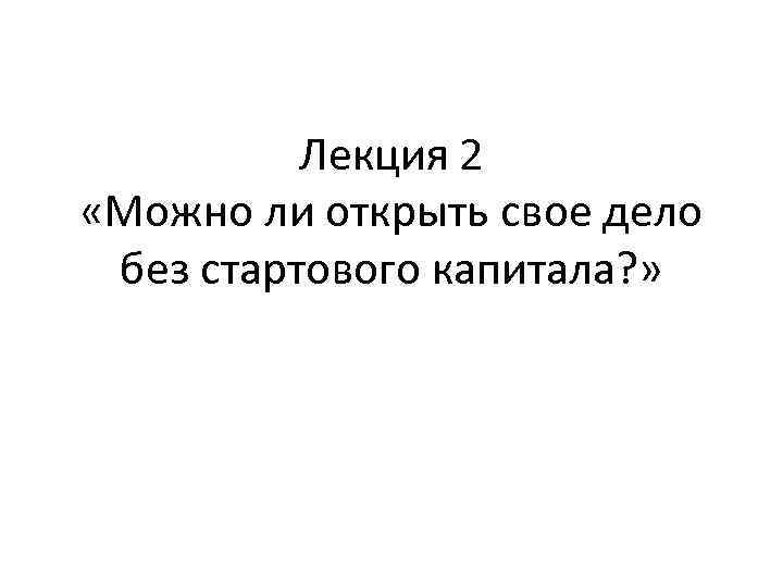    Лекция 2 «Можно ли открыть свое дело без стартового капитала? »