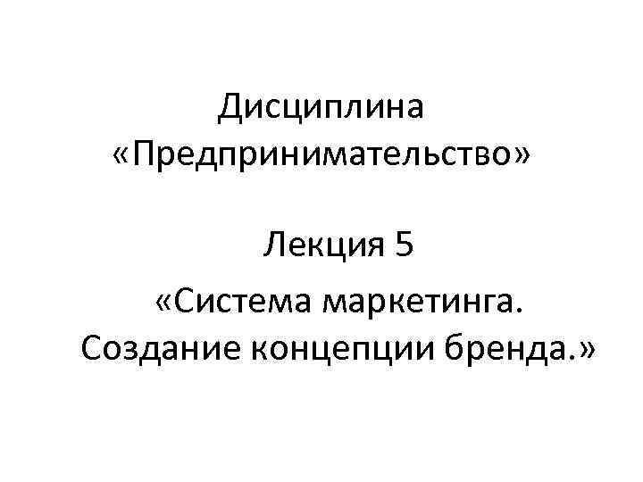  Дисциплина  «Предпринимательство»   Лекция 5 «Система маркетинга. Создание концепции бренда. »