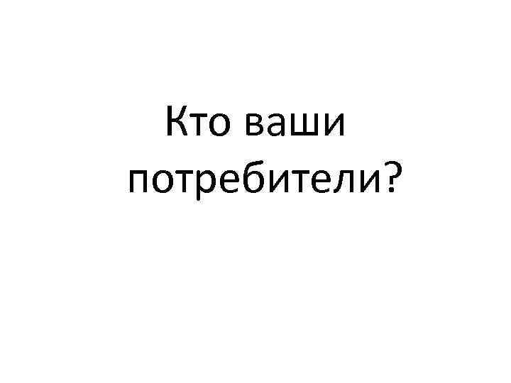  Кто ваши потребители? 
