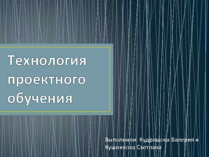 Технология проектного обучения    Выполнили: Кудряшова Валерия и   Кушникова Светлана