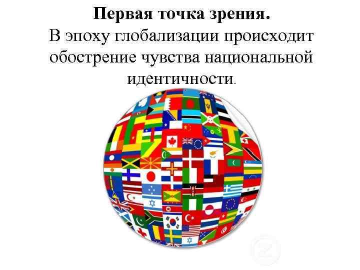  Первая точка зрения. В эпоху глобализации происходит обострение чувства национальной  идентичности. 