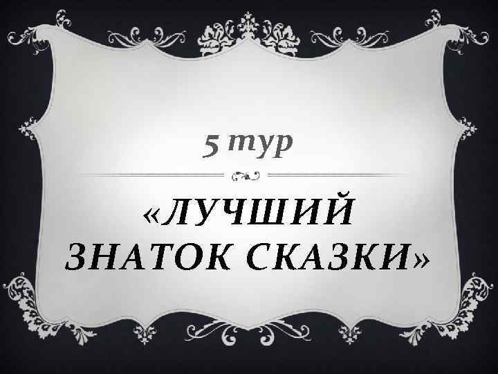 5 тур «ЛУЧШИЙ ЗНАТОК СКАЗКИ» 5 тур «ЛУЧШИЙ ЗНАТОК СКАЗКИ»