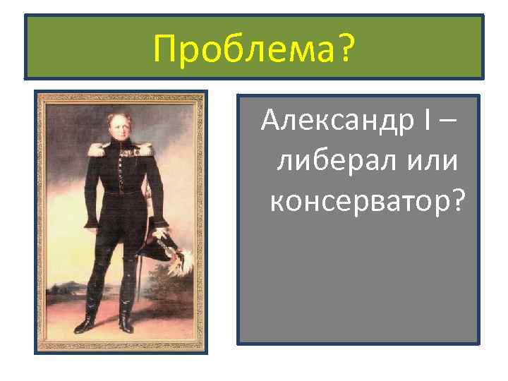 Проблема? Александр I – либерал или консерватор? 