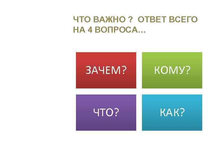 ЧТО ВАЖНО ? ОТВЕТ ВСЕГО НА 4 ВОПРОСА… ЗАЧЕМ? КОМУ? ЧТО? КАК? 