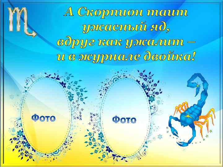 А Скорпион таит ужасный яд, вдруг как ужалит – и в журнале двойка! 