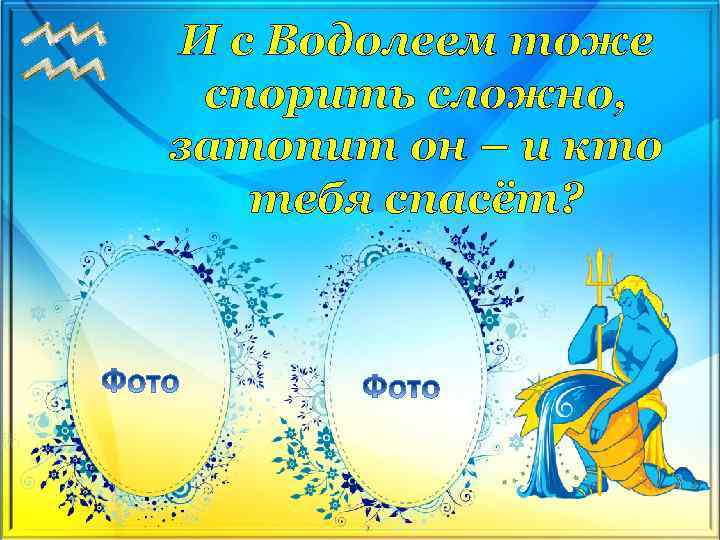 И с Водолеем тоже спорить сложно, затопит он – и кто тебя спасёт? 