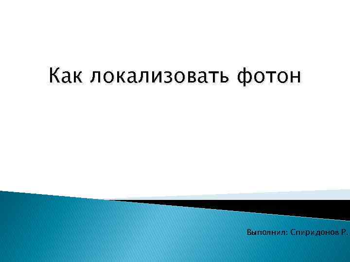  Как локализовать фотон Выполнил: Спиридонов Р. 