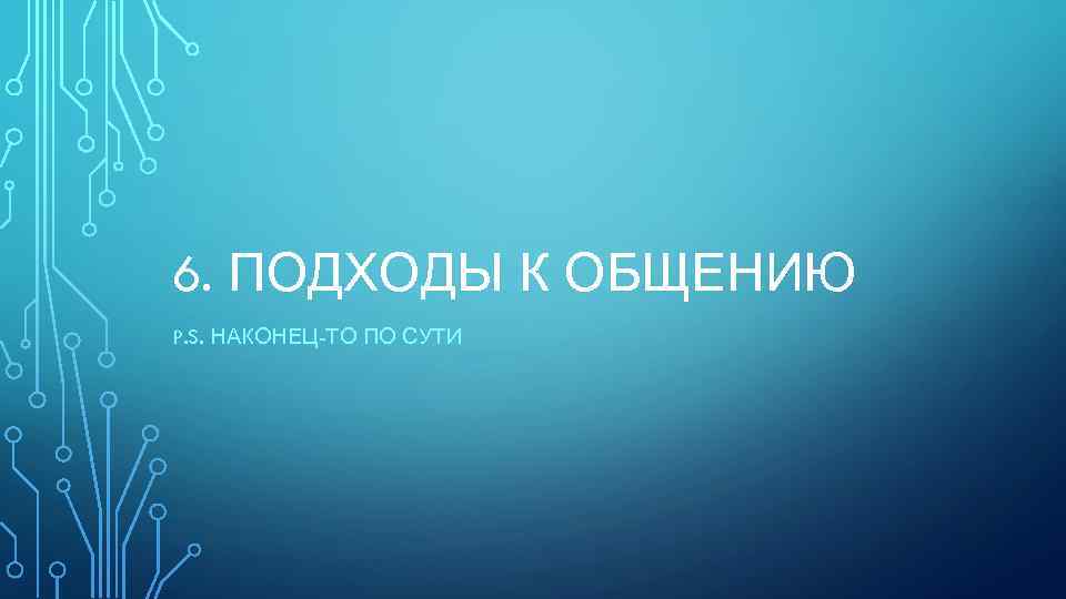 6. ПОДХОДЫ К ОБЩЕНИЮ P. S. НАКОНЕЦ-ТО ПО СУТИ 