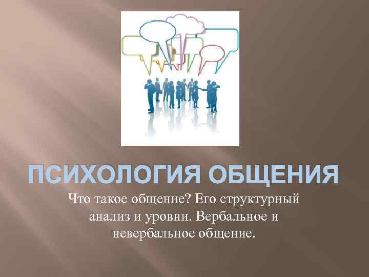 ПСИХОЛОГИЯ ОБЩЕНИЯ Что такое общение? Его структурный анализ и уровни. Вербальное и невербальное общение.