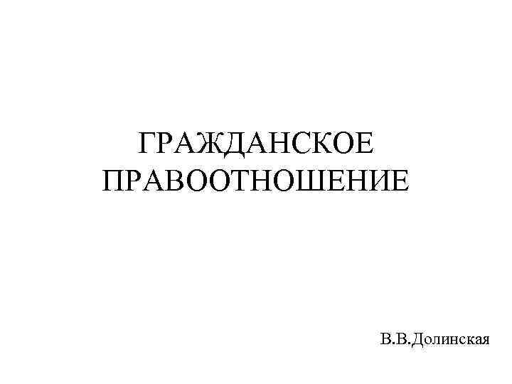 ГРАЖДАНСКОЕ ПРАВООТНОШЕНИЕ В. В. Долинская 