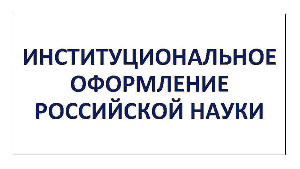 ИНСТИТУЦИОНАЛЬНОЕ ОФОРМЛЕНИЕ РОССИЙСКОЙ НАУКИ 