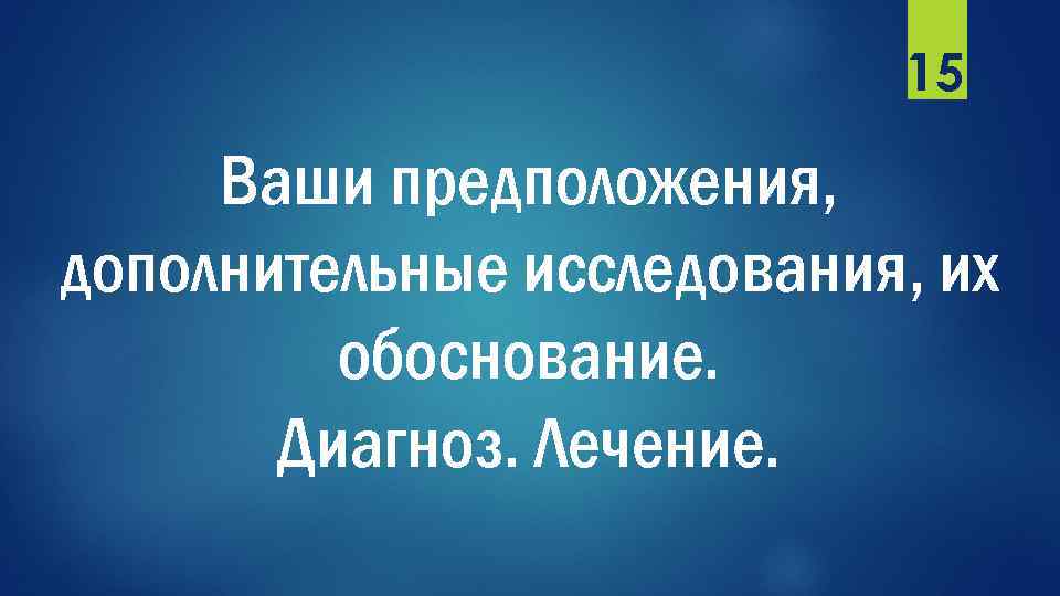 15 Ваши предположения, дополнительные исследования, их обоснование. Диагноз. Лечение. 