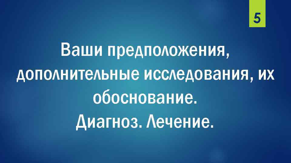 5 Ваши предположения, дополнительные исследования, их обоснование. Диагноз. Лечение. 