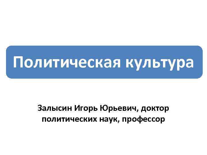 Политическая культура Залысин Игорь Юрьевич, доктор политических наук, профессор 