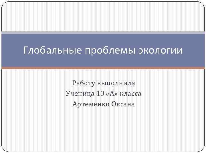 Глобальные проблемы экологии Работу выполнила Ученица 10 «А» класса Артеменко Оксана 