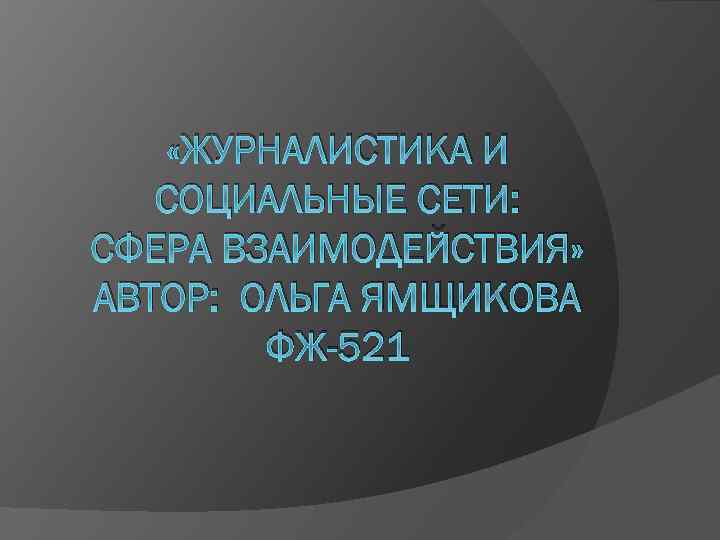  «ЖУРНАЛИСТИКА И СОЦИАЛЬНЫЕ СЕТИ: СФЕРА ВЗАИМОДЕЙСТВИЯ» АВТОР: ОЛЬГА ЯМЩИКОВА ФЖ-521 