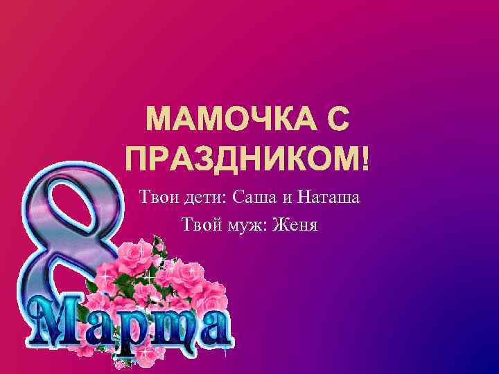 МАМОЧКА С ПРАЗДНИКОМ! Твои дети: Саша и Наташа Твой муж: Женя 
