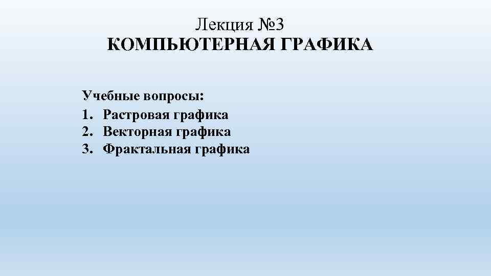 Лекция № 3 КОМПЬЮТЕРНАЯ ГРАФИКА Учебные вопросы: 1. Растровая графика 2. Векторная графика 3.