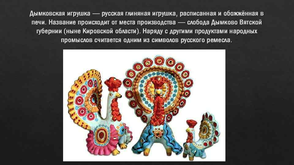 Дымковская игрушка — русская глиняная игрушка, расписанная и обожжённая в печи. Название происходит от
