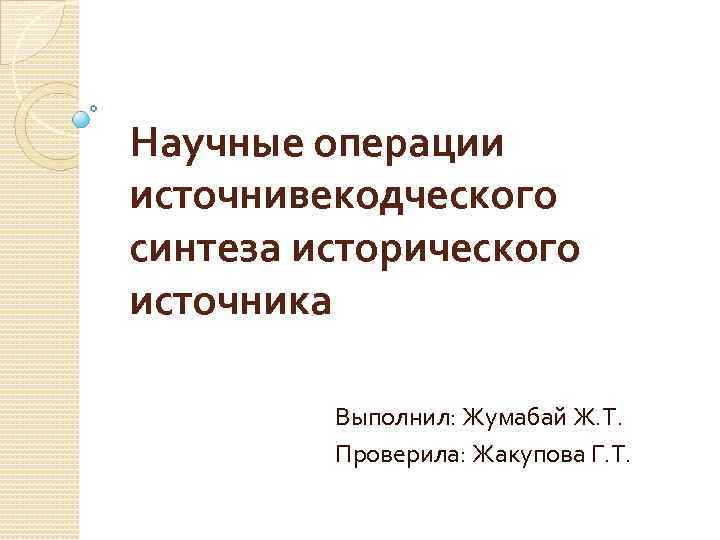 Научные операции источнивекодческого синтеза исторического источника Выполнил: Жумабай Ж. Т. Проверила: Жакупова Г. Т.