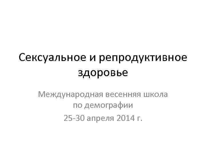 Сексуальное и репродуктивное здоровье Международная весенняя школа по демографии 25 -30 апреля 2014 г.