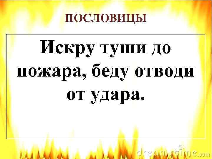 ПОСЛОВИЦЫ Искру туши до пожара, беду отводи от удара. 