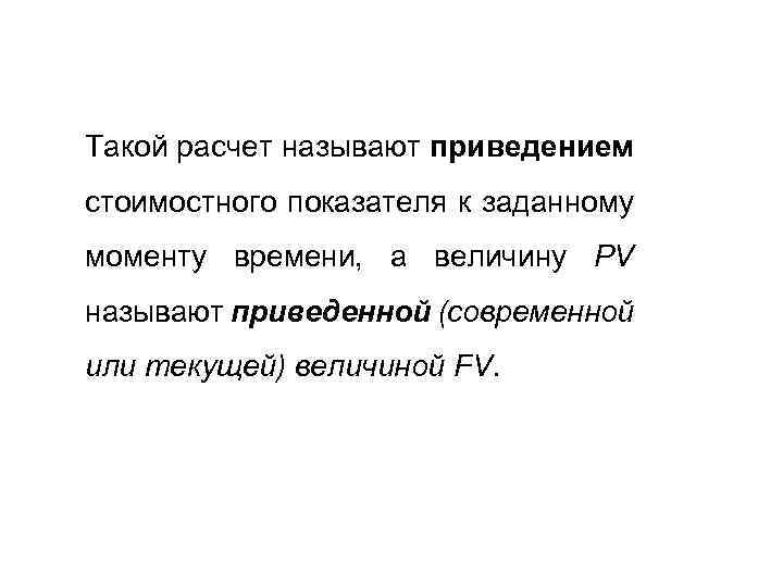 Такой расчет называют приведением стоимостного показателя к заданному моменту времени, а величину PV называют