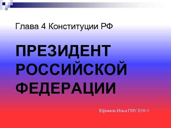 Глава 4 Конституции РФ ПРЕЗИДЕНТ РОССИЙСКОЙ ФЕДЕРАЦИИ Ефимов Илья ГМУ Б 16 -1 