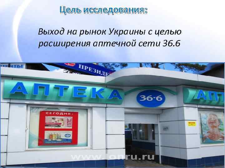 Цель исследования: Выход на рынок Украины с целью расширения аптечной сети 36. 6 