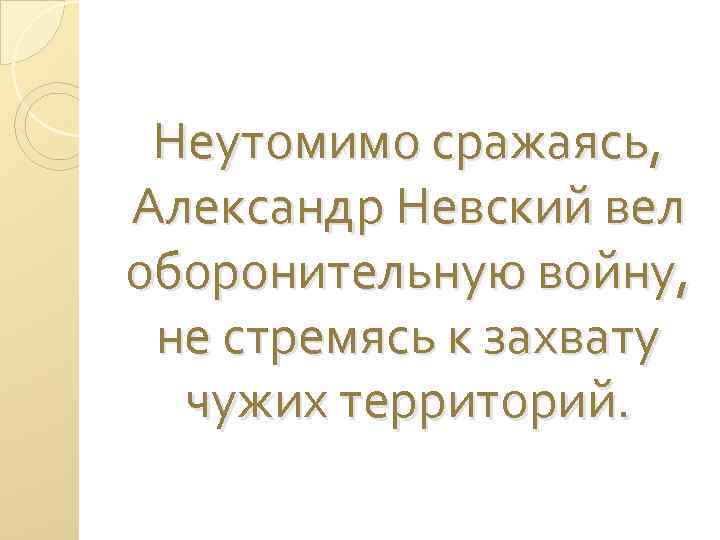 Неутомимо сражаясь, Александр Невский вел оборонительную войну, не стремясь к захвату чужих территорий. 