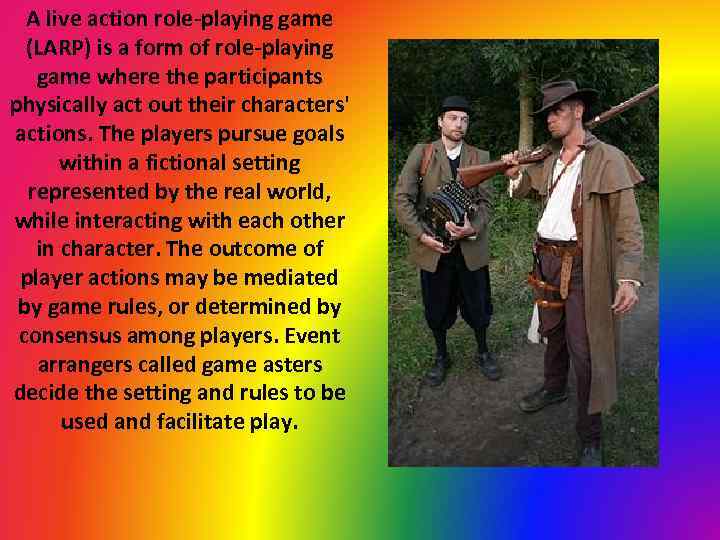A live action role-playing game (LARP) is a form of role-playing game where the