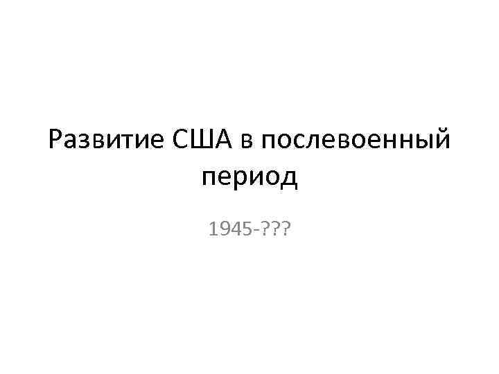Развитие США в послевоенный период 1945 -? ? ? 