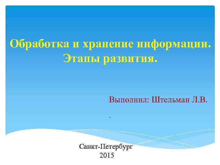 Обработка и хранение информации. Этапы развития. Выполнил: Штельман Л. В. . Санкт Петербург 2015