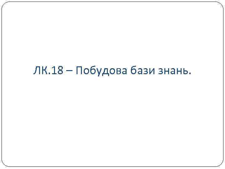 ЛК. 18 – Побудова бази знань. 